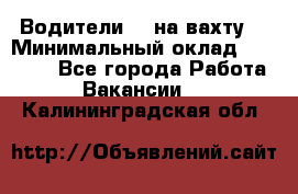 Водители BC на вахту. › Минимальный оклад ­ 60 000 - Все города Работа » Вакансии   . Калининградская обл.